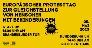 Schwarze Schrift auf gelben Hintergrund. Es steht: Europäischer Protesttag zur Gleichstellung von Menschen mit Behinderung 05. Mai 2023 Start um 14 Uhr am Brandenburger Tor Kundgebung um 14.45 Uhr am Roten Rathaus Mehr Infos: protsttag-behinderte.de